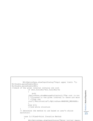 Module2:RootsofEquations
15
NU=JOptionPane.showInputDialog("Input upper limit: ");
Nl=Double.parseDouble(NL);
Nu=Double.parseDouble(NU);
//check if the given interval contains one root
if (mrz.func(Nl)*mrz.func(Nu)>0)
{
b=0;
JOptionPane.showMessageDialog(null,"The root is not
" +"located in the given interval or there are more
" +"than one
root","Notification",JOptionPane.WARNING_MESSAGE);
}
else b=1;
}//end while structure
}
// determine the method to use based on user's choice
switch(s){
case 2://Fixed-Point Iteration Method
{
NO=JOptionPane.showInputDialog("Enter initial guess:
 