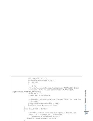 Module2:RootsofEquations
16
estimate of x: ");
N0=Double.parseDouble(NO);
if (N0==0)
{
b=0;
JOptionPane.showMessageDialog(null,"INVALID! Enter
another" +" value for x(non-zero).","Notice",
JOptionPane.WARNING_MESSAGE);
}else b=1;
}//end while structure
SIGMA=JOptionPane.showInputDialog("Input pertubation
fraction: ");
sigma=Double.parseDouble(SIGMA);
break;// done processing case
}
case 5://Brent's Method
{
EPS=JOptionPane.showInputDialog(null,"Enter the
specific " +"numerical tolerance:
");eps=Double.parseDouble(EPS);
break;// done processing case
}
 