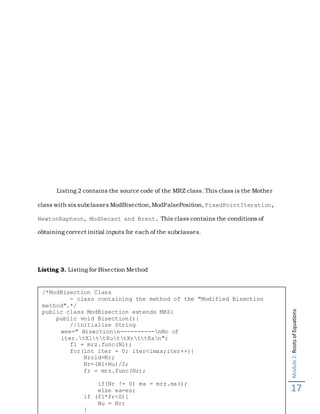 Module2:RootsofEquations
17
Listing 2 contains the source code of the MRZ class. This class is the Mother
class with six subclasses ModBisection,ModFalsePosition, FixedPointIteration,
NewtonRaphson, ModSecant and Brent. This class contains the conditions of
obtaining correct initial inputs for each of the subclasses.
Listing 3. Listing for Bisection Method
/*ModBisection Class
- class containing the method of the "Modified Bisection
method".*/
public class ModBisection extends MRZ{
public void Bisection(){
//initialize String
wee=" Bisectionn----------nNo of
iter.tXlttXuttXrttEan";
fl = mrz.func(Nl);
for(int iter = 0; iter<imax;iter++){
Nrold=Nr;
Nr=(Nl+Nu)/2;
fr = mrz.func(Nr);
if(Nr != 0) ea = mrz.ea();
else ea=es;
if (fl*fr<0){
Nu = Nr;
}
 