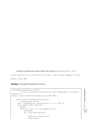 Module2:RootsofEquations
19
Listing 4 contains the source code of the class ModFalsePosition. This
class contains only the method’s process, input proper appears in the
Mother class MRZ
Listing 5. Listing for Fixed Point Iteration
/*FixedPointIteration Class
- class containing the method of the "Fixed-Point Iteration
method".*/
public class FixedPointIteration extends MRZ {
public void FixedPointIteration(){
//initialize string
wee = "Fixed-Point Iterationn----------nNo of
iter.tXottXrttEan";
Nr=N0;
for( int iter = 0; iter<imax;iter++){
Nrold=Nr;
Nr = mrz.gfunc(Nrold);
if(Nr!=0) ea=mrz.ea();
else ea=es;
 