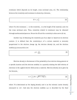 Module2:RootsofEquations
2
resistance which depends on its length, cross sectional area, etc. The relationship
between the resistivity and resistance is shown by a formula,
where R is the resistance , r is the resistivity , L is the length of the material, and A is
the cross sectional area. Thus, resistivity related to resistance may be obtained
through mathematical process. Hence the SI unit for resistivity is ohm meter (Ω.m).
Another way of obtaining the resistivity (𝜌) of an object is based on its electron
content. It is defined that the resistivity( 𝜌 ) of a certain material is inversely
proportional to the electron charge (q), the electron density (n), and the electron
mobility (µ) measured in cm2.
Electron density is themeasure of the probability of an electron being present at
a specific location and the electron mobility is a quantity relating the drift velocity of
electrons to the applied electric field across a material. Electron density (n) is given by
the formula,
where N is determined as the doping density and ni as the intrinsic carrier density
measured in cm-3. And also the electron mobility ( 𝜇 ) is described by the final
𝑅 = 𝜌
𝐿
𝐴
(1)
𝜌 =
1
𝑞𝑛 𝜇
(2)
𝑛 =
1
2
( 𝑁+ √𝑁2 + 4𝑛𝑖
2 ) (2)
 