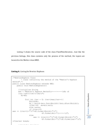 Module2:RootsofEquations
20
Listing 5 shows the source code of the class FixedPointIteration. Just like the
previous listings, this class contains only the process of the method, the inputs are
located in the Mother class MRZ.
Listing 6. Listing for Newton-Raphson
/*NewtonsRaphson Class
- class containing the method of the "Newton's Raphson
method".*/
public class NewtonsRaphson extends MRZ{
public void NewtonsRaphson(){
//initialize String
wee = "Newton's Raphson Methodn----------nNo of
iter.tXottXrttEan";
Nr=N0;
for( int iter = 0; iter<imax;iter++){
Nrold=Nr;
Nr = Nrold-(mrz.func(Nrold))/(mrz.dfunc(Nrold));
if(Nr!=0) ea=mrz.ea();
else ea=es;
if (iter==0)
wee += (iter+1)+"t"+df.format(Nrold)+"t"+
df.format(Nr)+"t-----n";
else
wee += (iter+1)+"t"+df.format(Nrold)+"t"+
df.format(Nr)+"t"+df.format(ea)+"n";
if(ea<es) break;
 
