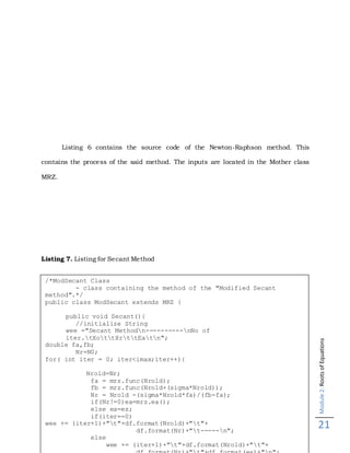 Module2:RootsofEquations
21
Listing 6 contains the source code of the Newton-Raphson method. This
contains the process of the said method. The inputs are located in the Mother class
MRZ.
Listing 7. Listing for Secant Method
/*ModSecant Class
- class containing the method of the "Modified Secant
method".*/
public class ModSecant extends MRZ {
public void Secant(){
//initialize String
wee ="Secant Methodn----------nNo of
iter.tXottXrttEatn";
double fa,fb;
Nr=N0;
for( int iter = 0; iter<imax;iter++){
Nrold=Nr;
fa = mrz.func(Nrold);
fb = mrz.func(Nrold+(sigma*Nrold));
Nr = Nrold -(sigma*Nrold*fa)/(fb-fa);
if(Nr!=0)ea=mrz.ea();
else ea=es;
if(iter==0)
wee += (iter+1)+"t"+df.format(Nrold)+"t"+
df.format(Nr)+"t-----n";
else
wee += (iter+1)+"t"+df.format(Nrold)+"t"+
 