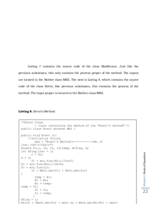 Module2:RootsofEquations
22
Listing 7 contains the source code of the class ModSecant. Just like the
previous subclasses, this only contains the process proper of the method. The inputs
are located in the Mother class MRZ. The next is Listing 8, which contains the source
code of the class Brent, like previous subclasses, this contains the process of the
method. The input proper is located in the Mother class MRZ.
Listing 8. Brent’s Method
/*Brent Class
- class containing the method of the "Brent's method".*/
public class Brent extends MRZ {
public void Brent (){
//Initialize String
wee = "Brent's Methodn----------nNo of
iter.tXrttEan";
double fc,c, c0, c1, c2,temp, mtflag, d;
int mflag,iter = 1;
c = Nl;
d = c;
fl = mrz.func(Nl);//fa=fl
fu = mrz.func(Nu);//fb=fu
fc = mrz.func(c);
if ( Math.abs(fl) < Math.abs(fu))
{
temp = Nl;
Nl = Nu;
Nu = temp;
temp = fl;
fl = fu;
fu = temp;
}
mflag = 1;
while ( (Math.abs(fu) > eps) && ( Math.abs(Nu-Nl) > eps))
 