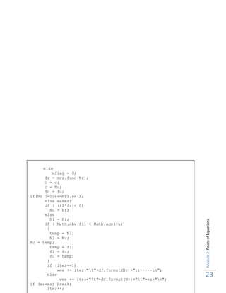 Module2:RootsofEquations
23
Chapter IV
else
mflag = 0;
fr = mrz.func(Nr);
d = c;
c = Nu;
fc = fu;
if(Nr !=0)ea=mrz.ea();
else ea=es;
if ( (fl*fr)< 0)
Nu = Nr;
else
Nl = Nr;
if ( Math.abs(fl) < Math.abs(fu))
{
temp = Nl;
Nl = Nu;
Nu = temp;
temp = fl;
fl = fu;
fu = temp;
}
if (iter==1)
wee += iter+"t"+df.format(Nr)+"t-----n";
else
wee += iter+"t"+df.format(Nr)+"t"+ea+"n";
if (ea<es) break;
iter++;
 