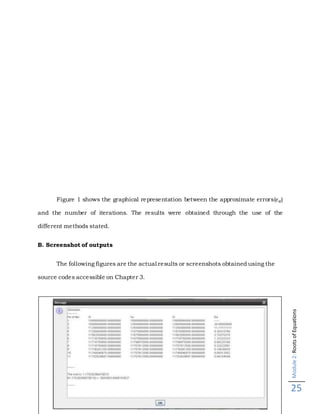 Module2:RootsofEquations
25
Figure 1 shows the graphical representation between the approximate errors(𝜖 𝑎)
and the number of iterations. The results were obtained through the use of the
different methods stated.
B. Screenshot of outputs
The following figures are the actual results or screenshots obtained using the
source codes accessible on Chapter 3.
 