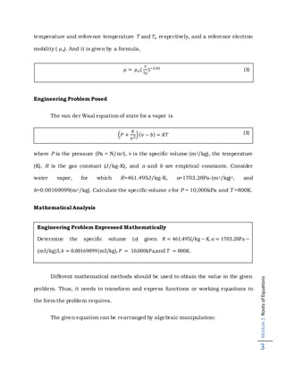 Module2:RootsofEquations
3
temperature and reference temperature T and 𝑇𝑜 respectively, and a reference electron
mobility ( 𝜇 𝑜). And it is given by a formula,
Engineering Problem Posed
The van der Waal equation of state for a vapor is
(𝑃 +
𝑎
𝑣2)( 𝑣 − 𝑏) = 𝑅𝑇
where P is the pressure (Pa = N/m2), v is the specific volume (m3/kg), the temperature
(K), R is the gas constant (J/kg-K), and a and b are empirical constants. Consider
water vapor, for which R=461.495J/kg-K, a=1703.28Pa-(m3/kg)3, and
b=0.00169099(m3/kg). Calculate the specific volume v for P = 10,000kPa and T =800K.
Mathematical Analysis
Different mathematical methods should be used to obtain the value in the given
problem. Thus, it needs to transform and express functions or working equations to
the form the problem requires.
The given equation can be rearranged by algebraic manipulation:
Engineering Problem Expressed Mathematically
Determine the specific volume (v) given 𝑅 = 461.495J/kg − K, 𝑎 = 1703.28Pa −
(m3/kg)3, 𝑏 = 0.00169099(m3/kg), 𝑃 = 10,000kPa,and 𝑇 = 800K.
𝜇 = 𝜇 𝑜(
𝑇
𝑇 𝑂
)−2.42 (3)
(3)
 