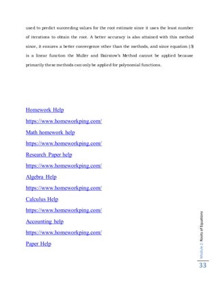 Module2:RootsofEquations
33
used to predict succeeding values for the root estimate since it uses the least number
of iterations to obtain the root. A better accuracy is also attained with this method
since, it ensures a better convergence other than the methods, and since equation (5)
is a linear function the Muller and Bairstow’s Method cannot be applied because
primarily these methods can only be applied for polynomial functions.
Homework Help
https://www.homeworkping.com/
Math homework help
https://www.homeworkping.com/
Research Paper help
https://www.homeworkping.com/
Algebra Help
https://www.homeworkping.com/
Calculus Help
https://www.homeworkping.com/
Accounting help
https://www.homeworkping.com/
Paper Help
 