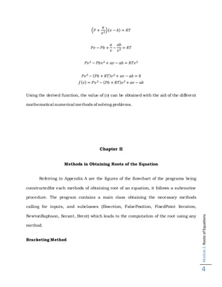 Module2:RootsofEquations
4
(𝑃 +
𝑎
𝑣2)( 𝑣 − 𝑏) = 𝑅𝑇
𝑃𝑣 − 𝑃𝑏 +
𝑎
𝑣
−
𝑎𝑏
𝑣2 = 𝑅𝑇
𝑃𝑣3 − 𝑃𝑏𝑣2 + 𝑎𝑣 − 𝑎𝑏 = 𝑅𝑇𝑣2
𝑃𝑣3 − ( 𝑃𝑏 + 𝑅𝑇) 𝑣2 + 𝑎𝑣 − 𝑎𝑏 = 0
𝑓( 𝑣) = 𝑃𝑣3 − ( 𝑃𝑏 + 𝑅𝑇) 𝑣2 + 𝑎𝑣 − 𝑎𝑏
Using the derived function, the value of (v) can be obtained with the aid of the different
mathematical numerical methods of solving problems.
Chapter II
Methods in Obtaining Roots of the Equation
Referring to Appendix A are the figures of the flowchart of the programs being
constructedfor each methods of obtaining root of an equation, it follows a subroutine
procedure. The program contains a main class obtaining the necessary methods
calling for inputs, and subclasses (Bisection, FalsePosition, FixedPoint Iteration,
NewtonRaphson, Secant, Brent) which leads to the computation of the root using any
method.
Bracketing Method
 