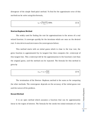 Module2:RootsofEquations
8
divergence of the simple fixed-point method. To find for the approximate error of this
method can be solve using this formula,
Newton Raphson Method
The widely used for finding the root for approximations to the zeroes of a real
valued function. It converges quickly for the iterations which are near on the desired
root. It also detectsand overcomes the convergences failure.
This method starts with an initial guess which is close to the true root, the
given function is approximated by its tangent line then computes the x-intercept of
this tangent line. This x-intercept will be the approximation to the function's root than
the original guess, and the method can be repeated. The formula for this method is
given by
The termination of the Newton- Raphson method is the same as for computing
the other methods. The convergence depends on the accuracy of the initial guess root
and the nature of the problem.
Secant Method
It is an open method which assumes a function that can be approximately
linear in the region of interest. The formula for the needs two initial estimates of x but
𝜀 𝑎 = (
𝑥 𝑖+1−𝑥 𝑖
𝑥 𝑖+1
) 100% (2.3)
𝑥 𝑖+1 = 𝑥 𝑖 +
𝑓(𝑥 𝑖)
𝑓′(𝑥 𝑖)
(2.4)
 
