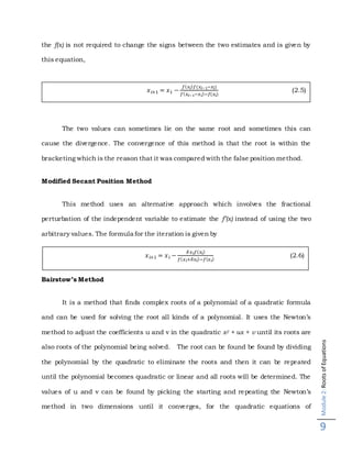 Module2:RootsofEquations
9
the f(x) is not required to change the signs between the two estimates and is given by
this equation,
The two values can sometimes lie on the same root and sometimes this can
cause the divergence. The convergence of this method is that the root is within the
bracketing which is the reason that it was compared with the false position method.
Modified Secant Position Method
This method uses an alternative approach which involves the fractional
perturbation of the independent variable to estimate the f’(x) instead of using the two
arbitrary values. The formula for the iteration is given by
Bairstow’s Method
It is a method that finds complex roots of a polynomial of a quadratic formula
and can be used for solving the root all kinds of a polynomial. It uses the Newton’s
method to adjust the coefficients u and v in the quadratic x2 + ux + v until its roots are
also roots of the polynomial being solved. The root can be found be found by dividing
the polynomial by the quadratic to eliminate the roots and then it can be repeated
until the polynomial becomes quadratic or linear and all roots will be determined. The
values of u and v can be found by picking the starting and repeating the Newton’s
method in two dimensions until it converges, for the quadratic equations of
𝑥 𝑖+1 = 𝑥1 −
𝑓( 𝑥𝑖) 𝑓(𝑥𝑖−1−𝑥𝑖)
𝑓( 𝑥𝑖−1−𝑥 𝑖)−𝑓(𝑥𝑖)
(2.5)
𝑥 𝑖+1 = 𝑥 𝑖 −
𝛿 𝑥 𝑖 𝑓( 𝑥𝑖)
𝑓( 𝑥 𝑖+𝛿𝑥𝑖)−𝑓( 𝑥 𝑖)
(2.6)
 