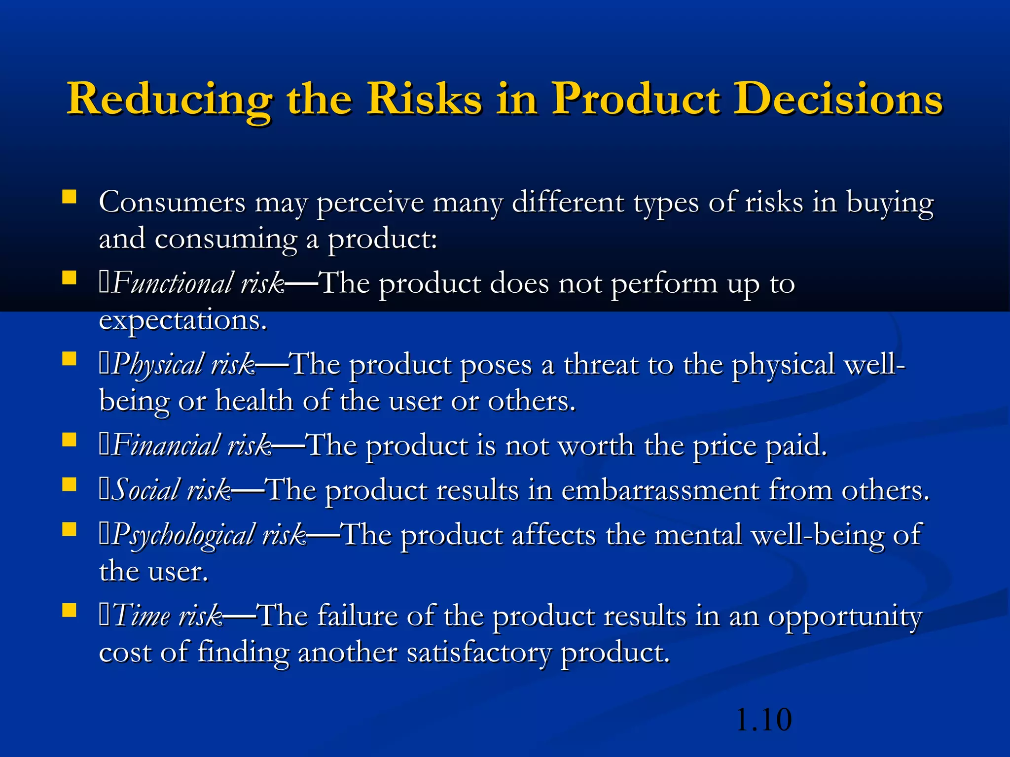 1.10
Reducing the Risks in Product DecisionsReducing the Risks in Product Decisions
 Consumers may perceive many different types of risks in buyingConsumers may perceive many different types of risks in buying
and consuming a product:and consuming a product:
 Functional riskFunctional risk——The product does not perform up toThe product does not perform up to
expectations.expectations.
 Physical riskPhysical risk——The product poses a threat to the physical well-The product poses a threat to the physical well-
being or health of the user or others.being or health of the user or others.
 Financial riskFinancial risk——The product is not worth the price paid.The product is not worth the price paid.
 Social riskSocial risk——The product results in embarrassment from others.The product results in embarrassment from others.
 Psychological riskPsychological risk——The product affects the mental well-being ofThe product affects the mental well-being of
the user.the user.
 Time riskTime risk——The failure of the product results in an opportunityThe failure of the product results in an opportunity
cost of finding another satisfactory product.cost of finding another satisfactory product.
 