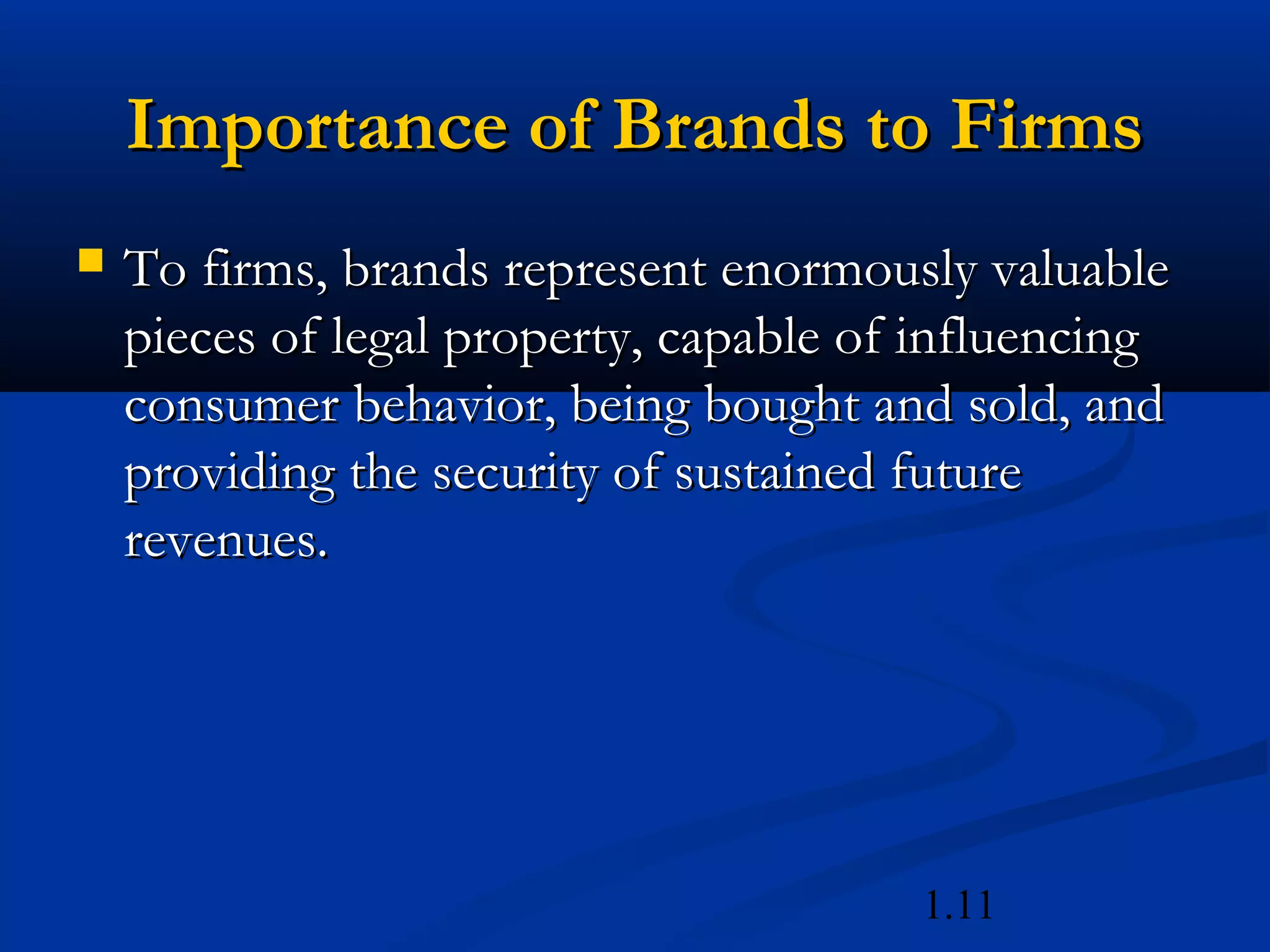 1.11
Importance of Brands to FirmsImportance of Brands to Firms
 To firms, brands represent enormously valuableTo firms, brands represent enormously valuable
pieces of legal property, capable of influencingpieces of legal property, capable of influencing
consumer behavior, being bought and sold, andconsumer behavior, being bought and sold, and
providing the security of sustained futureproviding the security of sustained future
revenues.revenues.
 