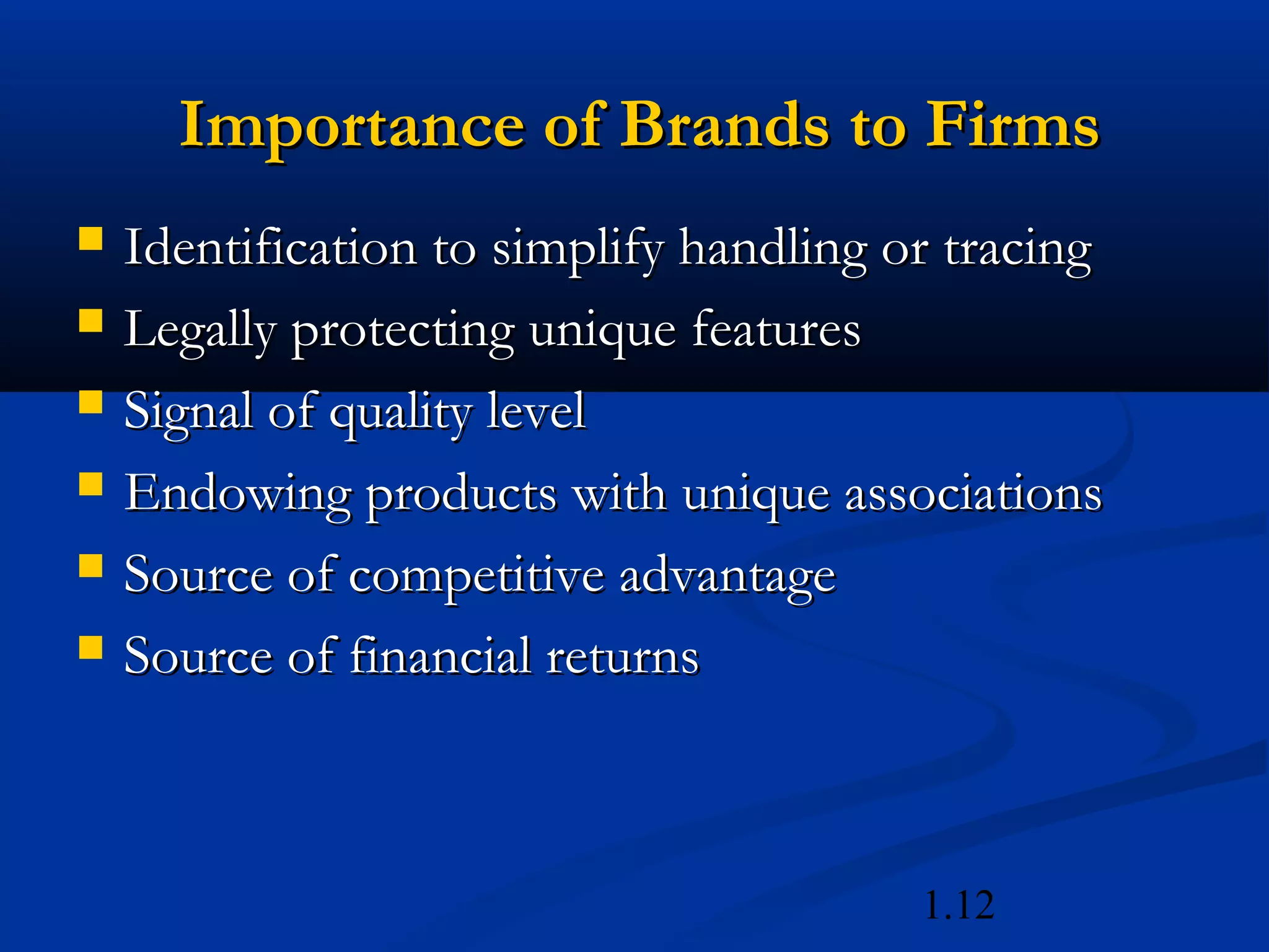 1.12
Importance of Brands to FirmsImportance of Brands to Firms
 Identification to simplify handling or tracingIdentification to simplify handling or tracing
 Legally protecting unique featuresLegally protecting unique features
 Signal of quality levelSignal of quality level
 Endowing products with unique associationsEndowing products with unique associations
 Source of competitive advantageSource of competitive advantage
 Source of financial returnsSource of financial returns
 