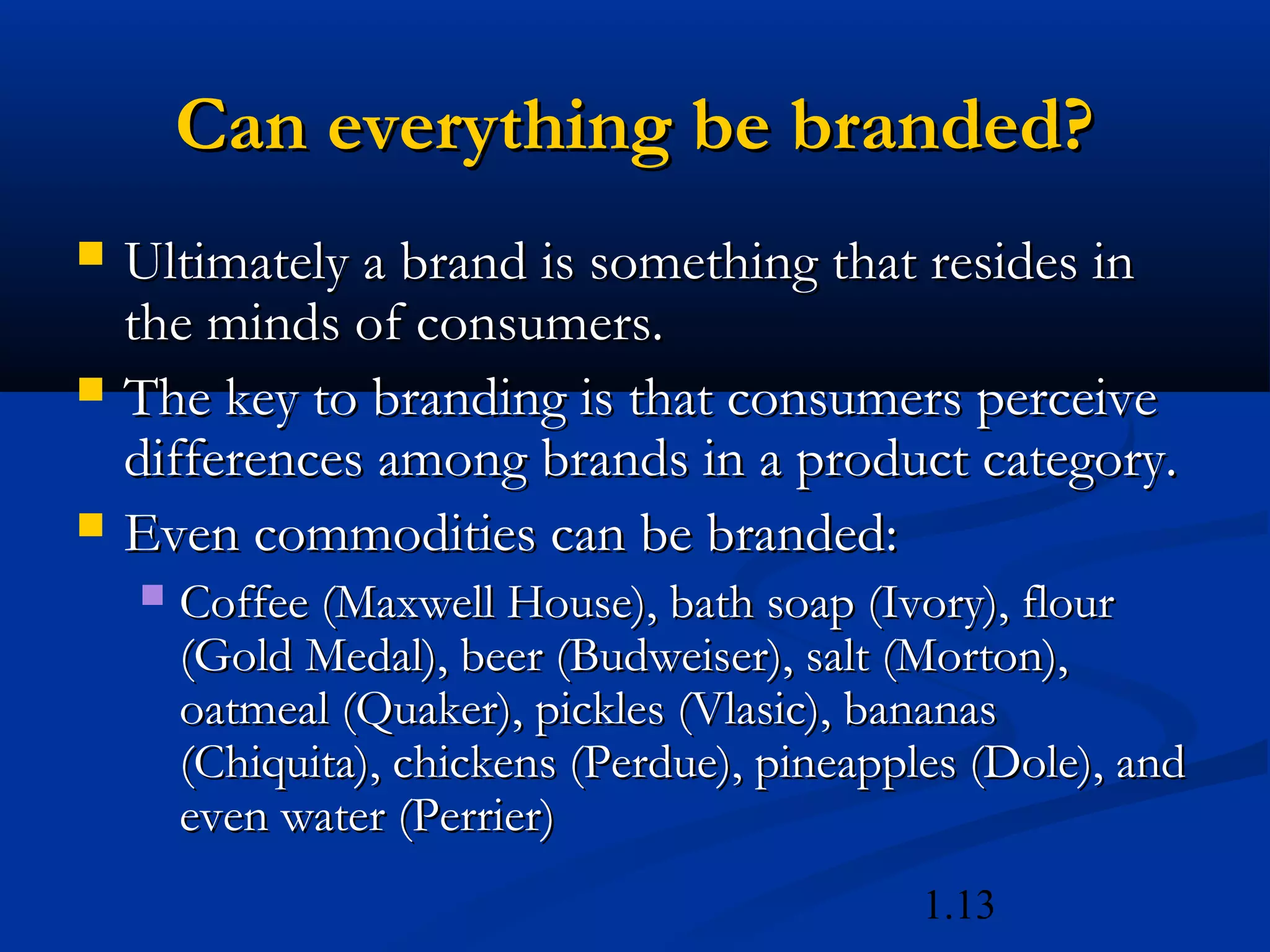 1.13
Can everything be branded?Can everything be branded?
 Ultimately a brand is something that resides inUltimately a brand is something that resides in
the minds of consumers.the minds of consumers.
 The key to branding is that consumers perceiveThe key to branding is that consumers perceive
differences among brands in a product category.differences among brands in a product category.
 Even commodities can be branded:Even commodities can be branded:
 Coffee (Maxwell House), bath soap (Ivory), flourCoffee (Maxwell House), bath soap (Ivory), flour
(Gold Medal), beer (Budweiser), salt (Morton),(Gold Medal), beer (Budweiser), salt (Morton),
oatmeal (Quaker), pickles (Vlasic), bananasoatmeal (Quaker), pickles (Vlasic), bananas
(Chiquita), chickens (Perdue), pineapples (Dole), and(Chiquita), chickens (Perdue), pineapples (Dole), and
even water (Perrier)even water (Perrier)
 