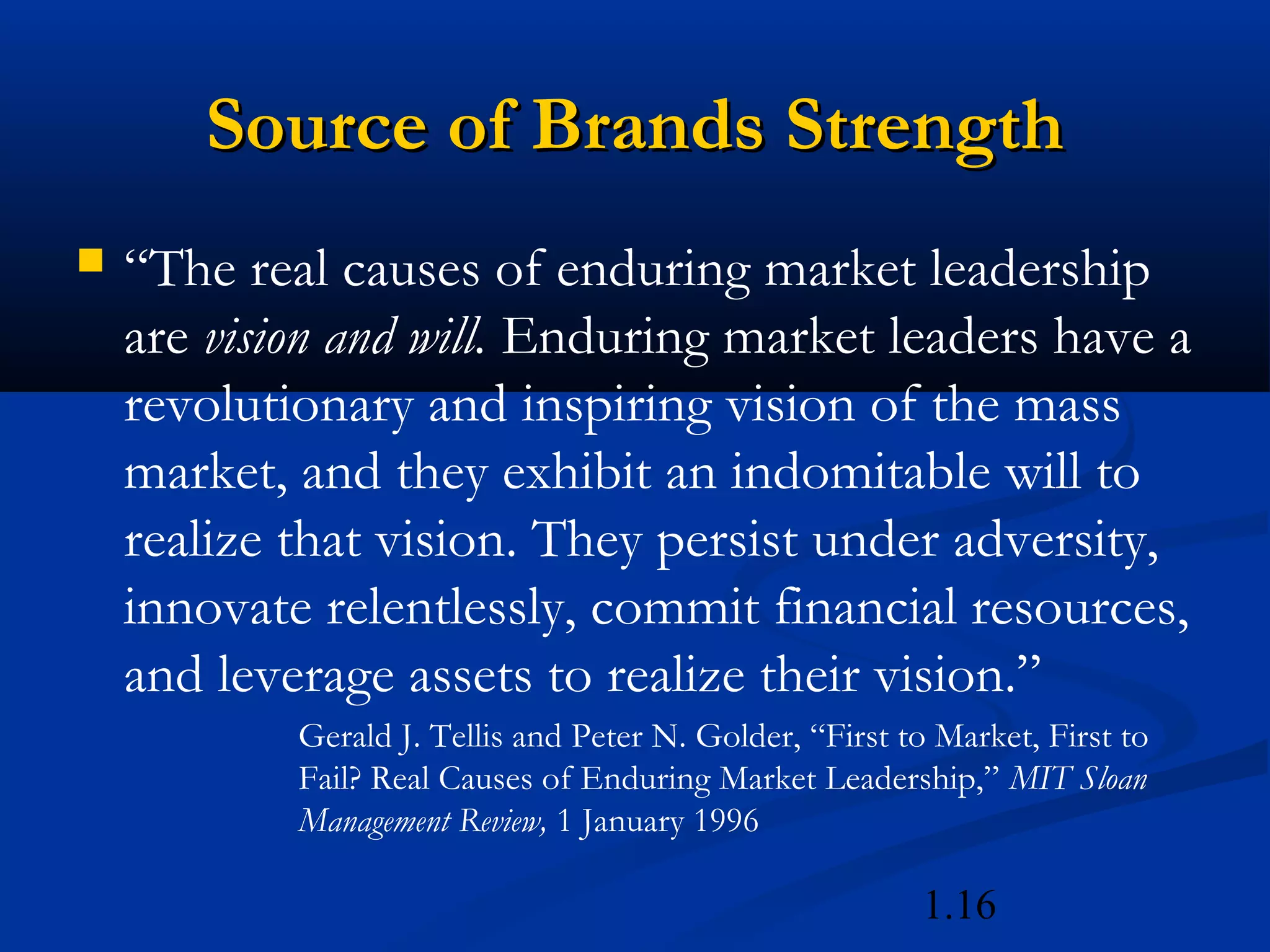 1.16
Source of Brands StrengthSource of Brands Strength
 “The real causes of enduring market leadership
are vision and will. Enduring market leaders have a
revolutionary and inspiring vision of the mass
market, and they exhibit an indomitable will to
realize that vision. They persist under adversity,
innovate relentlessly, commit financial resources,
and leverage assets to realize their vision.”
Gerald J. Tellis and Peter N. Golder, “First to Market, First to
Fail? Real Causes of Enduring Market Leadership,” MIT Sloan
Management Review, 1 January 1996
 
