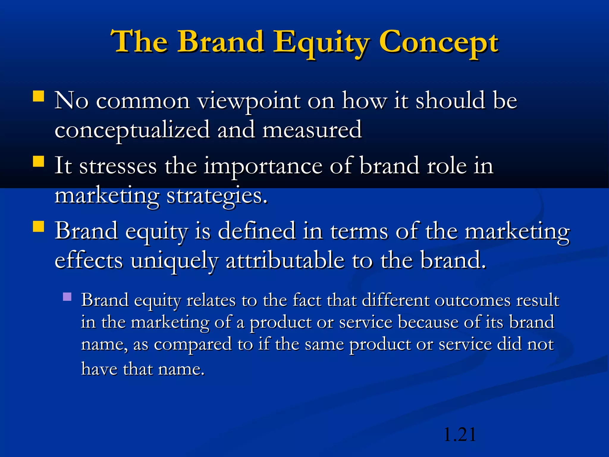 1.21
The Brand Equity ConceptThe Brand Equity Concept
 No common viewpoint on how it should beNo common viewpoint on how it should be
conceptualized and measuredconceptualized and measured
 It stresses the importance of brand role inIt stresses the importance of brand role in
marketing strategies.marketing strategies.
 Brand equity is defined in terms of the marketingBrand equity is defined in terms of the marketing
effects uniquely attributable to the brand.effects uniquely attributable to the brand.
 Brand equity relates to the fact that different outcomes resultBrand equity relates to the fact that different outcomes result
in the marketing of a product or service because of its brandin the marketing of a product or service because of its brand
name, as compared to if the same product or service did notname, as compared to if the same product or service did not
have that name.have that name.
 