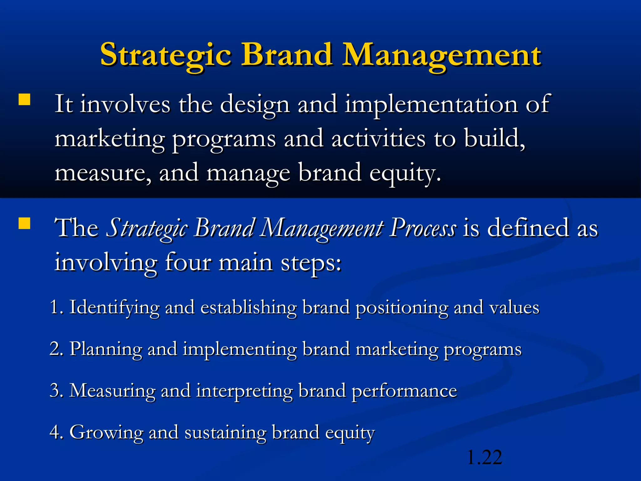1.22
Strategic Brand ManagementStrategic Brand Management
 It involves the design and implementation ofIt involves the design and implementation of
marketing programs and activities to build,marketing programs and activities to build,
measure, and manage brand equity.measure, and manage brand equity.
 TheThe Strategic Brand Management ProcessStrategic Brand Management Process is defined asis defined as
involving four main steps:involving four main steps:
1. Identifying and establishing brand positioning and values1. Identifying and establishing brand positioning and values
2. Planning and implementing brand marketing programs2. Planning and implementing brand marketing programs
3. Measuring and interpreting brand performance3. Measuring and interpreting brand performance
4. Growing and sustaining brand equity4. Growing and sustaining brand equity
 