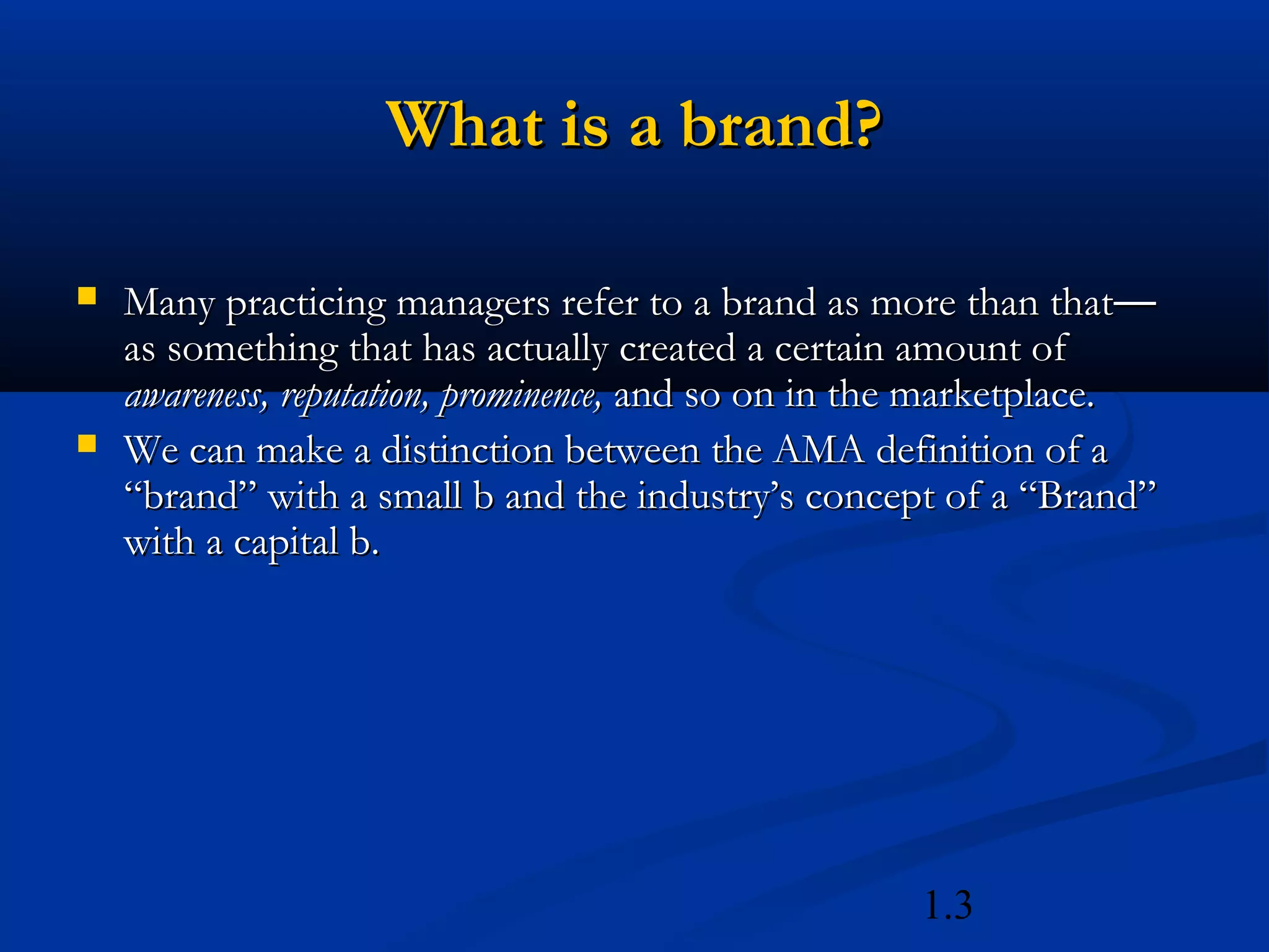 1.3
What is a brand?What is a brand?
 Many practicing managers refer to a brand as more than thatMany practicing managers refer to a brand as more than that——
as something that has actually created a certain amount ofas something that has actually created a certain amount of
awareness, reputation, prominence,awareness, reputation, prominence, and so on in the marketplace.and so on in the marketplace.
 We can make a distinction between the AMA definition of aWe can make a distinction between the AMA definition of a
“brand” with a small b and the industry’s concept of a “Brand”“brand” with a small b and the industry’s concept of a “Brand”
with a capital b.with a capital b.
 
