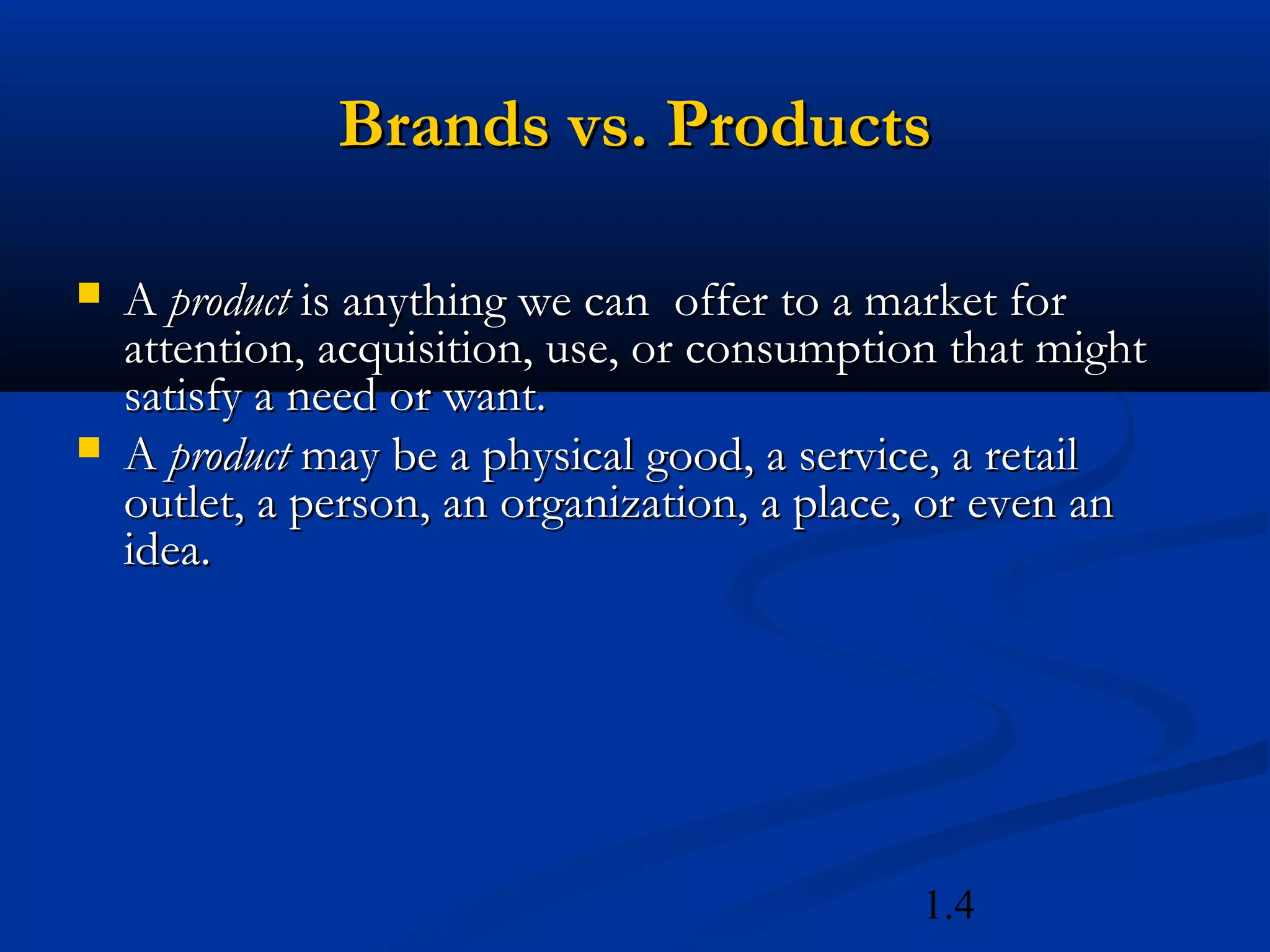 1.4
Brands vs. ProductsBrands vs. Products
 AA productproduct is anything we can offer to a market foris anything we can offer to a market for
attention, acquisition, use, or consumption that mightattention, acquisition, use, or consumption that might
satisfy a need or want.satisfy a need or want.
 AA productproduct may be a physical good, a service, a retailmay be a physical good, a service, a retail
outlet, a person, an organization, a place, or even anoutlet, a person, an organization, a place, or even an
idea.idea.
 