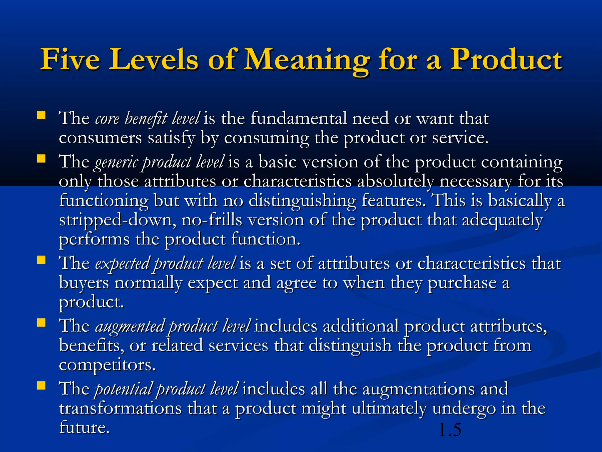 1.5
Five Levels of Meaning for a ProductFive Levels of Meaning for a Product
 TheThe core benefit levelcore benefit level is the fundamental need or want thatis the fundamental need or want that
consumers satisfy by consuming the product or service.consumers satisfy by consuming the product or service.
 TheThe generic product levelgeneric product level is a basic version of the product containingis a basic version of the product containing
only those attributes or characteristics absolutely necessary for itsonly those attributes or characteristics absolutely necessary for its
functioning but with no distinguishing features. This is basically afunctioning but with no distinguishing features. This is basically a
stripped-down, no-frills version of the product that adequatelystripped-down, no-frills version of the product that adequately
performs the product function.performs the product function.
 TheThe expected product levelexpected product level is a set of attributes or characteristics thatis a set of attributes or characteristics that
buyers normally expect and agree to when they purchase abuyers normally expect and agree to when they purchase a
product.product.
 TheThe augmented product levelaugmented product level includes additional product attributes,includes additional product attributes,
benefits, or related services that distinguish the product frombenefits, or related services that distinguish the product from
competitors.competitors.
 TheThe potential product levelpotential product level includes all the augmentations andincludes all the augmentations and
transformations that a product might ultimately undergo in thetransformations that a product might ultimately undergo in the
future.future.
 
