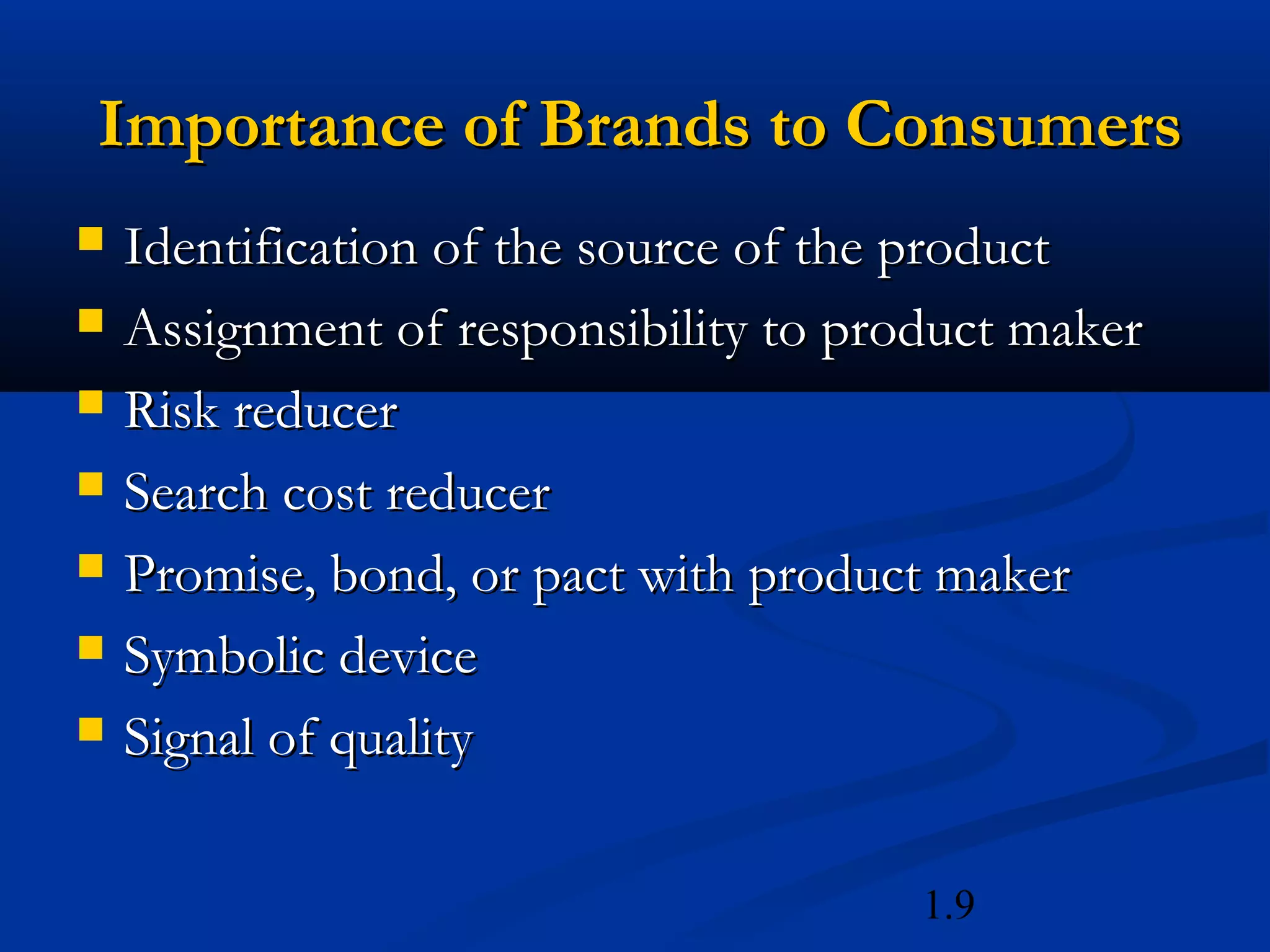 1.9
Importance of Brands to ConsumersImportance of Brands to Consumers
 Identification of the source of the productIdentification of the source of the product
 Assignment of responsibility to product makerAssignment of responsibility to product maker
 Risk reducerRisk reducer
 Search cost reducerSearch cost reducer
 Promise, bond, or pact with product makerPromise, bond, or pact with product maker
 Symbolic deviceSymbolic device
 Signal of qualitySignal of quality
 