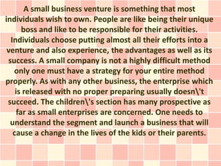 A small business venture is something that most
individuals wish to own. People are like being their unique
       boss and like to be responsible for their activities.
  Individuals choose putting almost all their efforts into a
 venture and also experience, the advantages as well as its
 success. A small company is not a highly difficult method
   only one must have a strategy for your entire method
properly. As with any other business, the enterprise which
    is released with no proper preparing usually doesn't
 succeed. The children's section has many prospective as
     far as small enterprises are concerned. One needs to
  understand the segment and launch a business that will
   cause a change in the lives of the kids or their parents.
 