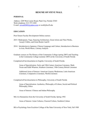 RESUME OF STEVE WALL
PERSONAL
Address: 2209 West Lanier Road, Plant City, Florida 33565
Work telephone: 813-757-2205
E-mail: swwall2003@yahoo.com or swall@hccfl.edu
EDUCATION
Post-Tenure Faculty Development Online courses:
2015: Shakespeare, Yoga, Enjoying Architecture, Great Artists and Their Works,
Aesop’s Fables, and Great Books I and II
2014: Introduction to Japanese, Chinese Language and Culture, Introduction to Business
in Asia, World Music, Literary Analysis
Graduate courses on The History of the Community College (spring 2007) and Teaching
in the Community College (summer 2007) at the University of South Florida
Completed all but dissertation in English, University of South Florida
Areas of Specialization: Early and 19th-Century American Literature, Mark
Twain and Edith Wharton, Southern Literature, 19th-Century British Literature
Additional Areas of Interest: American Literary Modernism, Latin American
Literature, Comparative Literature, World Literature
Completed all but dissertation in Philosophy, University of South Florida
Areas of Specialization: Aesthetics, Philosophy of Culture, Social and Political
Philosophy, Ethics
Areas of Interest: Chinese and Indian Philosophy
MLA in Humanities from the University of South Florida, Spring 1992
Areas of Interest: Asian Cultures, Classical Culture, Southern Culture
BS in Psychology from Excelsior College of the State University of New York, Fall 1989
1
 