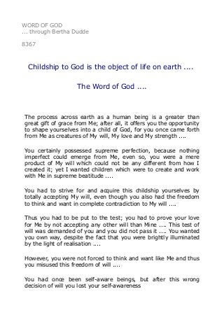 WORD OF GOD
... through Bertha Dudde
8367
Childship to God is the object of life on earth ....
The Word of God ....
The process across earth as a human being is a greater than
great gift of grace from Me; after all, it offers you the opportunity
to shape yourselves into a child of God, for you once came forth
from Me as creatures of My will, My love and My strength ....
You certainly possessed supreme perfection, because nothing
imperfect could emerge from Me, even so, you were a mere
product of My will which could not be any different from how I
created it; yet I wanted children which were to create and work
with Me in supreme beatitude ....
You had to strive for and acquire this childship yourselves by
totally accepting My will, even though you also had the freedom
to think and want in complete contradiction to My will ....
Thus you had to be put to the test; you had to prove your love
for Me by not accepting any other will than Mine .... This test of
will was demanded of you and you did not pass it .... You wanted
you own way, despite the fact that you were brightly illuminated
by the light of realisation ....
However, you were not forced to think and want like Me and thus
you misused this freedom of will ....
You had once been self-aware beings, but after this wrong
decision of will you lost your self-awareness
 