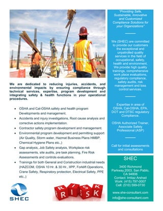 We are dedicated to reducing injuries, accidents, and
environmental impacts by ensuring compliance through
technical services, expertise, program development and
integrating safety & health functions in your operational
procedures.
• OSHA and Cal-OSHA safety and health program
Developments and management.
• Accidents and injury investigations, Root cause analysis and
corrective actions implementation.
• Contractor safety program development and management.
• Environmental program development and permitting support
(Air Quality, Storm water, Hazmat Business Plans HMBP,
Chemical Hygiene Plans etc.,)
• Gap analysis, Job Safety analysis, Workplace risk
assessments, site audits, pre task planning, Fire Risk
Assessments and controls evaluations.
• Trainings for both General and Construction industrial needs
(HAZCOM, OSHA 10 Hr. & 30 Hr., IIPP, Forklift Operations,
Crane Safety, Respiratory protection, Electrical Safety, PPE
etc.,)
“Providing Safe,
Sustainable, Innovative
and Customized
Compliance Solutions for
your Organizations”
We (SHEC) are committed
to provide our customers
the exceptional and
unpatrolled quality
services in the field of
occupational, safety,
health and environment.
We provide high quality
trainings, comprehensive
work place evaluations,
regulatory compliance,
safety audits, risk
management and loss
control services.
Expertise in area of
OSHA, Cal-OSHA, EPA,
DOT and DTSC regulatory
Compliance.
OSHA Authorized Trainer,
Associate Safety
Professional (ASP)
Call for initial assessments
and consultations
SHEC
3400 Richmond
Parkway,2003, San Pablo,
CA 94806
Contact: Imtiaz Arshad
Work: (415) 797-0007
Cell: (510) 599-0730
www.she-consultant.com
info@she-consultant.com
 