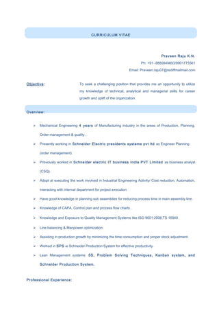 CURRICULUM VITAE
Praveen Raju K.N.
Ph: +91 -9880849893/9901775561
Email: Praveen.raju07@rediffmailmail.com
Objective: To seek a challenging position that provides me an opportunity to utilize
my knowledge of technical, analytical and managerial skills for career
growth and uplift of the organization.
Overview:
 Mechanical Engineering 4 years of Manufacturing industry in the areas of Production, Planning,
Order management & quality .
 Presently working in Schneider Electric presidents systems pvt ltd as Engineer Planning
(order management).
 Previously worked in Schneider electric IT business India PVT Limited as business analyst
(CSQ).
 Adopt at executing the work involved in Industrial Engineering Activity/ Cost reduction, Automation,
interacting with internal department for project execution.
 Have good knowledge in planning sub assemblies for reducing process time in main assembly line.
 Knowledge of CAPA, Control plan and process flow charts .
 Knowledge and Exposure to Quality Management Systems like ISO 9001:2008,TS 16949 .
 Line balancing & Manpower optimization.
 Assisting in production growth by minimizing the time consumption and proper stock adjustment.
 Worked in SPS ie Schneider Production System for effective productivity.
 Lean Management systems: 5S, Problem Solving Techniques, Kanban system, and
Schneider Production System.
Professional Experience:
 