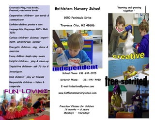 Preschool Classes for children
18 months — 6 years
Mondays — Thursdays
School Phone: 231-947-2725
Director Phone: 231-947-4980
E-mail:kidsatbns@yahoo.com
www.bethlehemnurseryschool.com
Dramatic Play, read books,
Pretend, read more books
Cooperative children~ use words &
communicate
Confident children, practice & learn
Language Arts, Sing songs, ABC’s, Math
123’s
Curious children~ Science, experi-
ment, adventurous, wonder
Energetic children~ sing, dance &
exercise
Funny children—laugh & play , aware
Helpful children~ play & clean-up
Inquisitive children~ ask ?’s try &
investigate
Kind children~ play w/ friends
Responsible children ~ listen &
cooperate
Anne Franko
Program Director & Lead
Teacher
'learning and growing
together '
Bethlehem Nursery School
1050 Peninsula Drive
Traverse City, MI 49686
 