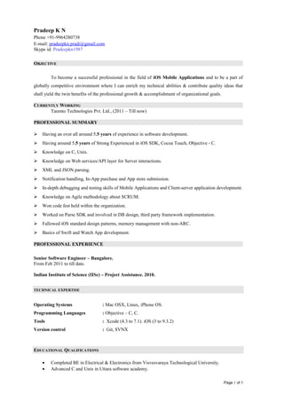 Pradeep K N
Phone +91-9964280738
E-mail: pradeepkn.pradi@gmail.com
Skype id: Pradeepkn1987
OBJECTIVE
To become a successful professional in the field of iOS Mobile Applications and to be a part of
globally competitive environment where I can enrich my technical abilities & contribute quality ideas that
shall yield the twin benefits of the professional growth & accomplishment of organizational goals.
CURRENTLY WORKING
Tarento Technologies Pvt. Ltd., (2011 – Till now)
PROFESSIONAL SUMMARY
 Having an over all around 5.5 years of experience in software development.
 Having around 5.5 years of Strong Experienced in iOS SDK, Cocoa Touch, Objective - C.
 Knowledge on C, Unix.
 Knowledge on Web services/API layer for Server interactions.
 XML and JSON parsing.
 Notification handling, In-App purchase and App store submission.
 In-depth debugging and testing skills of Mobile Applications and Client-server application development.
 Knowledge on Agile methodology about SCRUM.
 Won code fest held within the organization.
 Worked on Parse SDK and involved in DB design, third party framework implementation.
 Fallowed iOS standard design patterns, memory management with non-ARC.
 Basics of Swift and Watch App development.
PROFESSIONAL EXPERIENCE
Senior Software Engineer – Bangalore.
From Feb 2011 to till date.
Indian Institute of Science (IISc) – Project Assistance. 2010.
TECHNICAL EXPERTISE
Operating Systems : Mac OSX, Linux, iPhone OS.
Programming Languages : Objective – C, C.
Tools : Xcode (4.3 to 7.1). iOS (3 to 9.3.2)
Version control : Git, SVNX
EDUCATIONAL QUALIFICATIONS
• Completed BE in Electrical & Electronics from Visvesvaraya Technological University.
• Advanced C and Unix in Uttara software academy.
Page 1 of 5
 