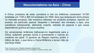 A China, produtora de seda, porcelana e chá (os britânicos compraram 12.700
toneladas em 1720 e 360 mil toneladas em 1830; itens que alcançavam bons preços
no mercado europeu), não mostrava interesse nos produtos europeus. Apenas um
produto, em particular, parecia “despertar o interesse” dos chineses: o ópio, uma
substância entorpecente, altamente viciante, extraída da papoula e que causa
dependência química em seus usuários.
Os comerciantes britânicos traficavam-no ilegalmente para a
China, auferindo grandes lucros e aumentando o volume do
comércio em geral. O governo de Pequim resolveu proibir o
tráfico de ópio, o que levou a Coroa Britânica a lançar mão de
sua força militar.
Neocolonialismo na Ásia – China
Fonte: Guerras do ópio. Wikipédia (Adaptado). Disponível em:
<https://pt.wikipedia.org/wiki/Guerras_do_%C3%B3pio>. Acesso em: 28 jan. 2021.
 