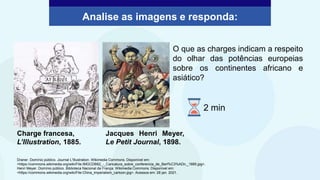 Analise as imagens e responda:
Charge francesa,
L’Illustration, 1885.
Jacques Henri Meyer,
Le Petit Journal, 1898.
O que as charges indicam a respeito
do olhar das potências europeias
sobre os continentes africano e
asiático?
Draner. Domínio público. Journal L'Illustration. Wikimedia Commons. Disponível em:
<https://commons.wikimedia.org/wiki/File:IMGCDB82_-_Caricatura_sobre_conferencia_de_Berl%C3%ADn,_1885.jpg>.
Henri Meyer. Domínio público. Biblioteca Nacional da França. Wikimedia Commons. Disponível em:
<https://commons.wikimedia.org/wiki/File:China_imperialism_cartoon.jpg>. Acessos em: 28 jan. 2021.
2 min
 