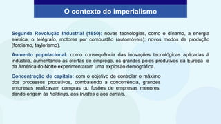 Segunda Revolução Industrial (1850): novas tecnologias, como o dínamo, a energia
elétrica, o telégrafo, motores por combustão (automóveis); novos modos de produção
(fordismo, taylorismo).
Aumento populacional: como consequência das inovações tecnológicas aplicadas à
indústria, aumentando as ofertas de emprego, os grandes polos produtivos da Europa e
da América do Norte experimentaram uma explosão demográfica.
O contexto do imperialismo
Concentração de capitais: com o objetivo de controlar o máximo
dos processos produtivos, combatendo a concorrência, grandes
empresas realizavam compras ou fusões de empresas menores,
dando origem às holdings, aos trustes e aos cartéis.
 
