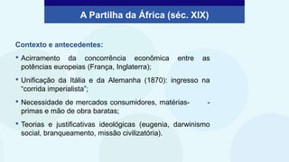 Contexto e antecedentes:
• Acirramento da concorrência econômica entre as
potências europeias (França, Inglaterra);
• Unificação da Itália e da Alemanha (1870): ingresso na
“corrida imperialista”;
• Necessidade de mercados consumidores, matérias- -
primas e mão de obra baratas;
• Teorias e justificativas ideológicas (eugenia, darwinismo
social, branqueamento, missão civilizatória).
A Partilha da África (séc. XIX)
 