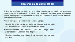 A fim de arrefecer os ânimos da corrida imperialista, as potências europeias
reuniram-se na Conferência de Berlim, em fevereiro de 1885, para estabelecer
regras de ocupação do continente africano. Na conferência, entre outras medidas,
ficaram estabelecidos:
• Livre navegação e comércio na bacia do Congo;
• Direito de uma nação europeia de ocupar um território
africano mediante comunicação às demais nações;
• Reconhecimento do Estado Livre do Congo como
propriedade de Leopoldo II da Bélgica;
• Direitos especiais aos missionários europeus em território
africano.
Conferência de Berlim (1885)
 
