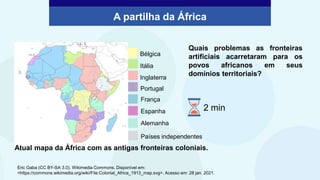 Países independentes
Portugal
Itália
Inglaterra
Bélgica
França
Espanha
Alemanha
Atual mapa da África com as antigas fronteiras coloniais.
Quais problemas as fronteiras
artificiais acarretaram para os
povos africanos em seus
domínios territoriais?
A partilha da África
Eric Gaba (CC BY-SA 3.0). Wikimedia Commons. Disponível em:
<https://commons.wikimedia.org/wiki/File:Colonial_Africa_1913_map.svg>. Acesso em: 28 jan. 2021.
2 min
 