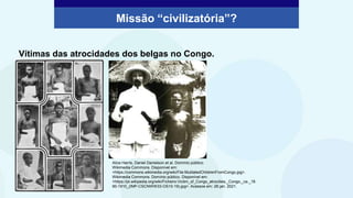 Vítimas das atrocidades dos belgas no Congo.
Missão “civilizatória”?
Alice Harris, Daniel Danielson et al. Domínio público.
Wikimedia Commons. Disponível em:
<https://commons.wikimedia.org/wiki/File:MutilatedChildrenFromCongo.jpg>.
Wikimedia Commons. Domínio público. Disponível em:
<https://pt.wikipedia.org/wiki/Ficheiro:Victim_of_Congo_atrocities,_Congo,_ca._18
90-1910_(IMP-CSCNWW33-OS10-19).jpg>. Acessos em: 28 jan. 2021.
 