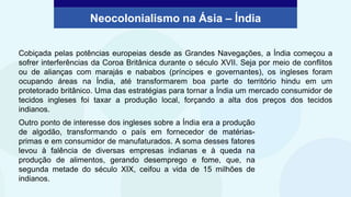 Cobiçada pelas potências europeias desde as Grandes Navegações, a Índia começou a
sofrer interferências da Coroa Britânica durante o século XVII. Seja por meio de conflitos
ou de alianças com marajás e nababos (príncipes e governantes), os ingleses foram
ocupando áreas na Índia, até transformarem boa parte do território hindu em um
protetorado britânico. Uma das estratégias para tornar a Índia um mercado consumidor de
tecidos ingleses foi taxar a produção local, forçando a alta dos preços dos tecidos
indianos.
Outro ponto de interesse dos ingleses sobre a Índia era a produção
de algodão, transformando o país em fornecedor de matérias-
primas e em consumidor de manufaturados. A soma desses fatores
levou à falência de diversas empresas indianas e à queda na
produção de alimentos, gerando desemprego e fome, que, na
segunda metade do século XIX, ceifou a vida de 15 milhões de
indianos.
Neocolonialismo na Ásia – Índia
 
