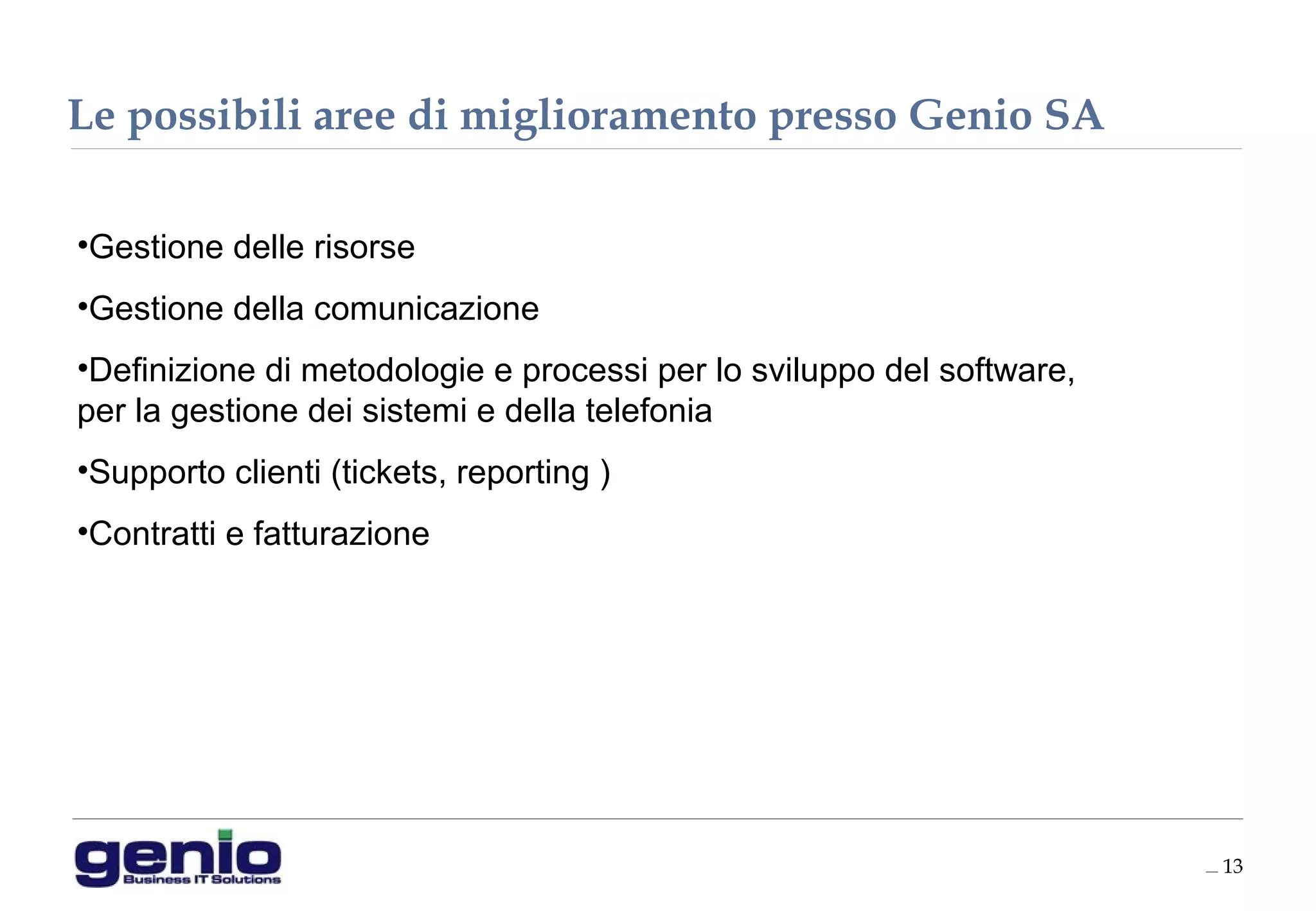 __ 13
•Gestione delle risorse
•Gestione della comunicazione
•Definizione di metodologie e processi per lo sviluppo del software,
per la gestione dei sistemi e della telefonia
•Supporto clienti (tickets, reporting )
•Contratti e fatturazione
Le possibili aree di miglioramento presso Genio SA
 