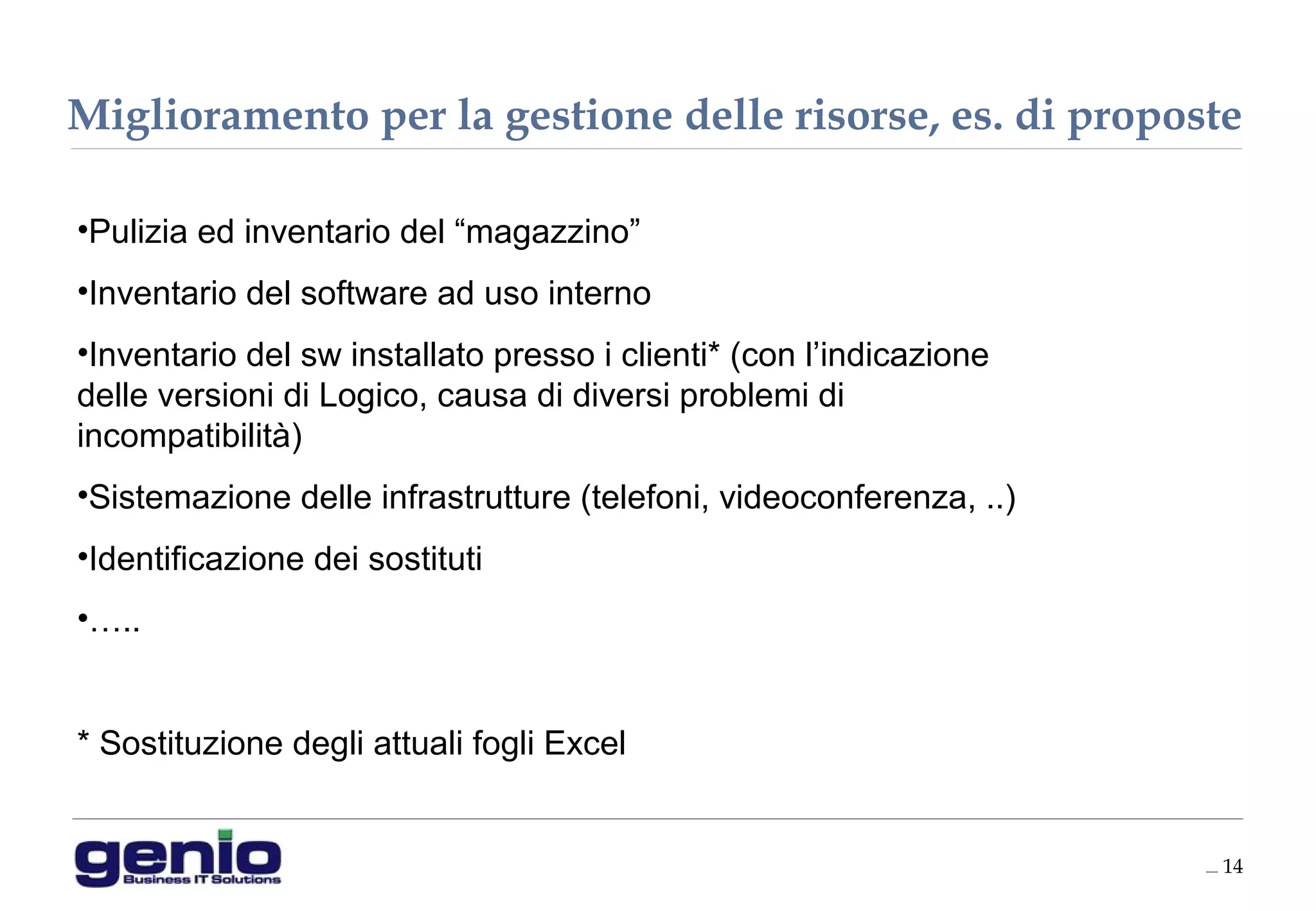 __ 14
•Pulizia ed inventario del “magazzino”
•Inventario del software ad uso interno
•Inventario del sw installato presso i clienti* (con l’indicazione
delle versioni di Logico, causa di diversi problemi di
incompatibilità)
•Sistemazione delle infrastrutture (telefoni, videoconferenza, ..)
•Identificazione dei sostituti
•…..
* Sostituzione degli attuali fogli Excel
Miglioramento per la gestione delle risorse, es. di proposte
 