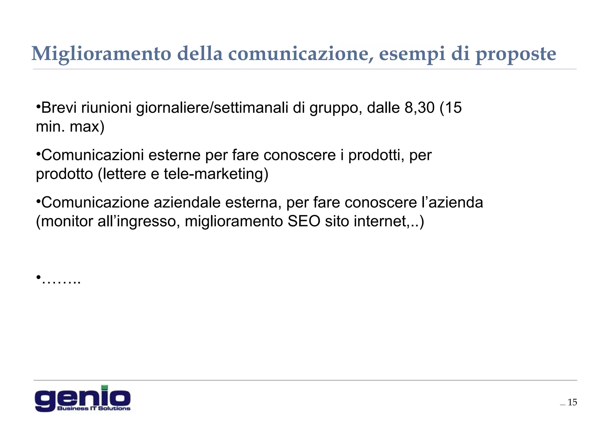__ 15
•Brevi riunioni giornaliere/settimanali di gruppo, dalle 8,30 (15
min. max)
•Comunicazioni esterne per fare conoscere i prodotti, per
prodotto (lettere e tele-marketing)
•Comunicazione aziendale esterna, per fare conoscere l’azienda
(monitor all’ingresso, miglioramento SEO sito internet,..)
•……..
Miglioramento della comunicazione, esempi di proposte
 