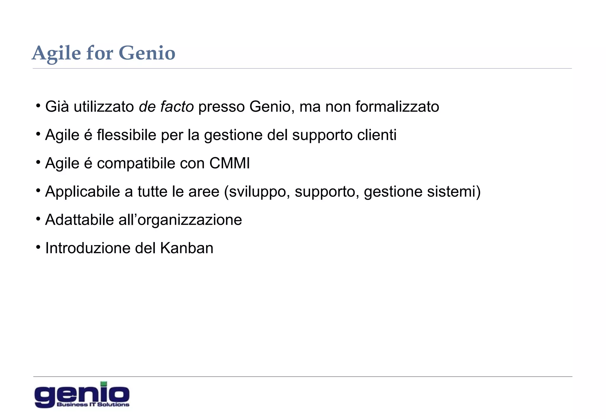 Agile for Genio
• Già utilizzato de facto presso Genio, ma non formalizzato
• Agile é flessibile per la gestione del supporto clienti
• Agile é compatibile con CMMI
• Applicabile a tutte le aree (sviluppo, supporto, gestione sistemi)
• Adattabile all’organizzazione
• Introduzione del Kanban
 