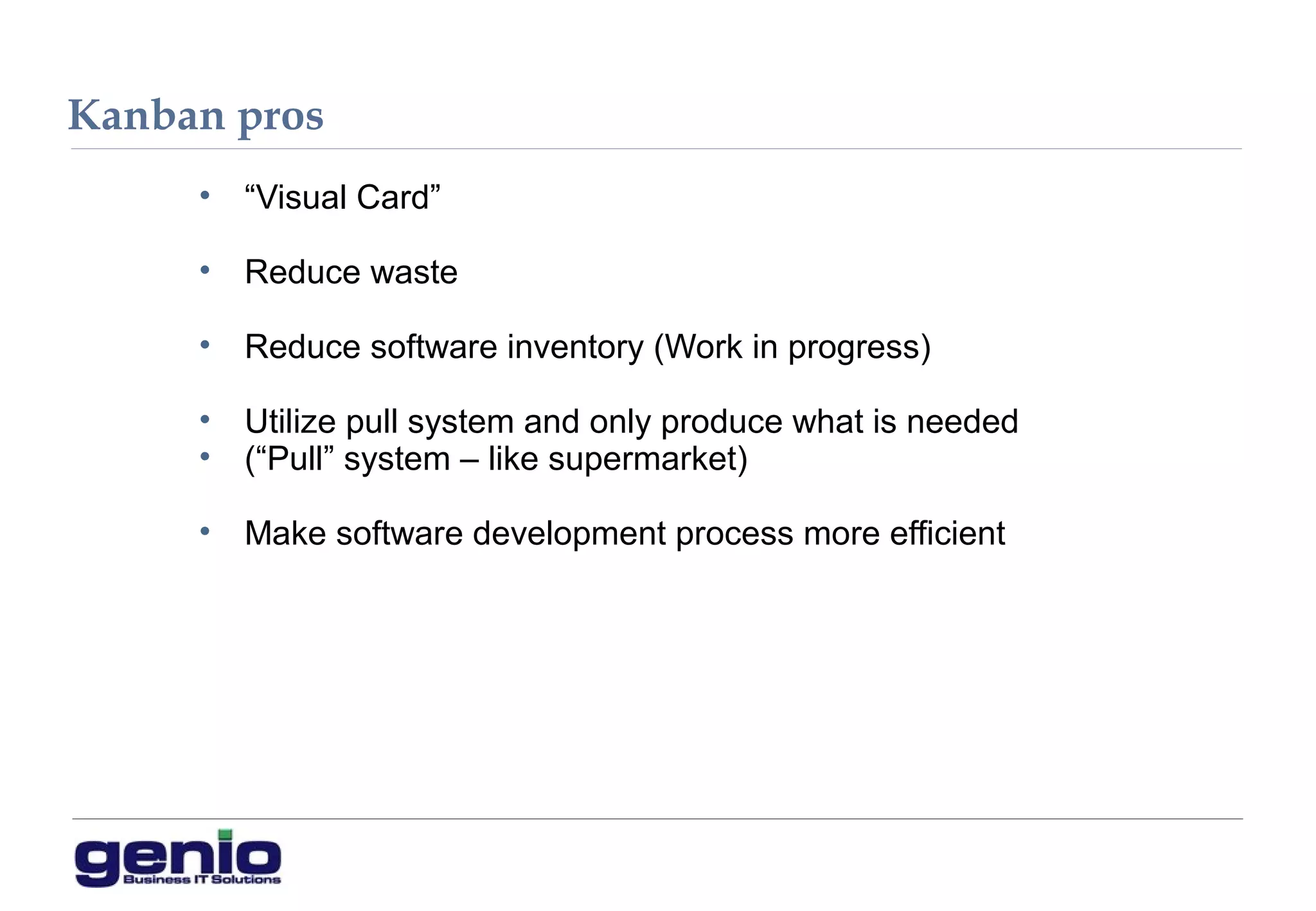Kanban pros
• “Visual Card”
• Reduce waste
• Reduce software inventory (Work in progress)
• Utilize pull system and only produce what is needed
• (“Pull” system – like supermarket)
• Make software development process more efficient
 