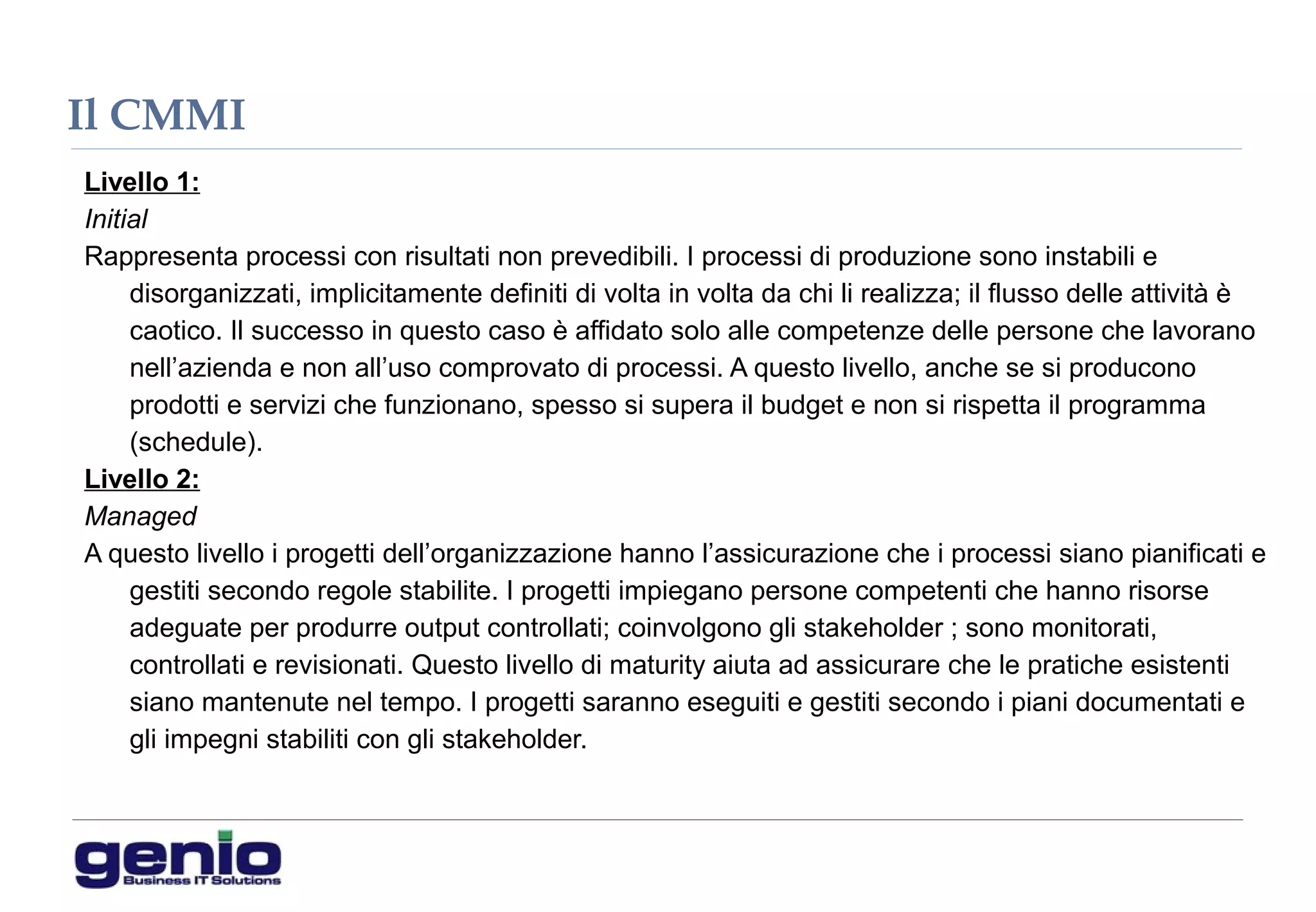 Il CMMI
Livello 1:
Initial
Rappresenta processi con risultati non prevedibili. I processi di produzione sono instabili e
disorganizzati, implicitamente definiti di volta in volta da chi li realizza; il flusso delle attività è
caotico. Il successo in questo caso è affidato solo alle competenze delle persone che lavorano
nell’azienda e non all’uso comprovato di processi. A questo livello, anche se si producono
prodotti e servizi che funzionano, spesso si supera il budget e non si rispetta il programma
(schedule).
Livello 2:
Managed
A questo livello i progetti dell’organizzazione hanno l’assicurazione che i processi siano pianificati e
gestiti secondo regole stabilite. I progetti impiegano persone competenti che hanno risorse
adeguate per produrre output controllati; coinvolgono gli stakeholder ; sono monitorati,
controllati e revisionati. Questo livello di maturity aiuta ad assicurare che le pratiche esistenti
siano mantenute nel tempo. I progetti saranno eseguiti e gestiti secondo i piani documentati e
gli impegni stabiliti con gli stakeholder.
 