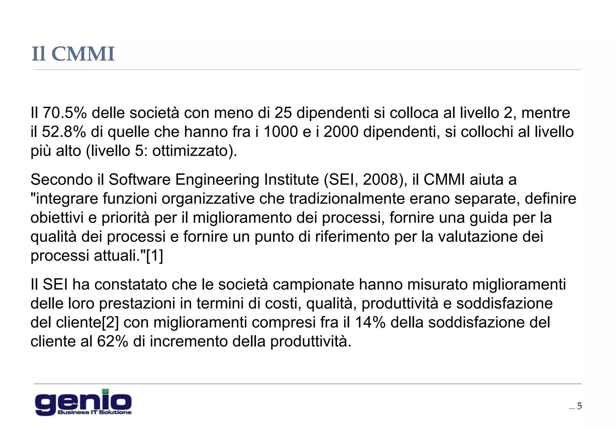 __ 5
Il 70.5% delle società con meno di 25 dipendenti si colloca al livello 2, mentre
il 52.8% di quelle che hanno fra i 1000 e i 2000 dipendenti, si collochi al livello
più alto (livello 5: ottimizzato).
Secondo il Software Engineering Institute (SEI, 2008), il CMMI aiuta a
"integrare funzioni organizzative che tradizionalmente erano separate, definire
obiettivi e priorità per il miglioramento dei processi, fornire una guida per la
qualità dei processi e fornire un punto di riferimento per la valutazione dei
processi attuali."[1]
Il SEI ha constatato che le società campionate hanno misurato miglioramenti
delle loro prestazioni in termini di costi, qualità, produttività e soddisfazione
del cliente[2] con miglioramenti compresi fra il 14% della soddisfazione del
cliente al 62% di incremento della produttività.
Il CMMI
 