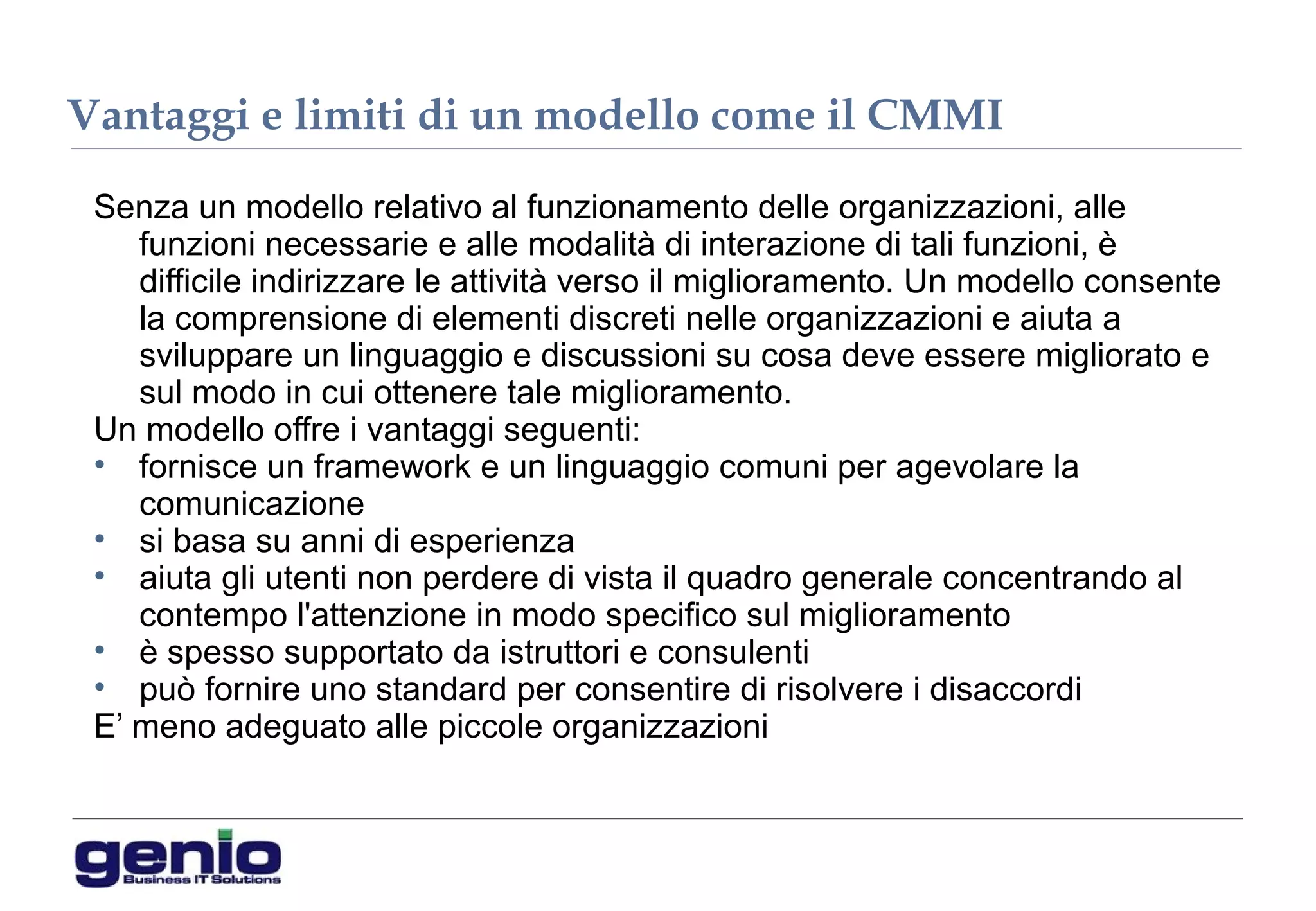 Vantaggi e limiti di un modello come il CMMI
Senza un modello relativo al funzionamento delle organizzazioni, alle
funzioni necessarie e alle modalità di interazione di tali funzioni, è
difficile indirizzare le attività verso il miglioramento. Un modello consente
la comprensione di elementi discreti nelle organizzazioni e aiuta a
sviluppare un linguaggio e discussioni su cosa deve essere migliorato e
sul modo in cui ottenere tale miglioramento.
Un modello offre i vantaggi seguenti:
• fornisce un framework e un linguaggio comuni per agevolare la
comunicazione
• si basa su anni di esperienza
• aiuta gli utenti non perdere di vista il quadro generale concentrando al
contempo l'attenzione in modo specifico sul miglioramento
• è spesso supportato da istruttori e consulenti
• può fornire uno standard per consentire di risolvere i disaccordi
E’ meno adeguato alle piccole organizzazioni
 