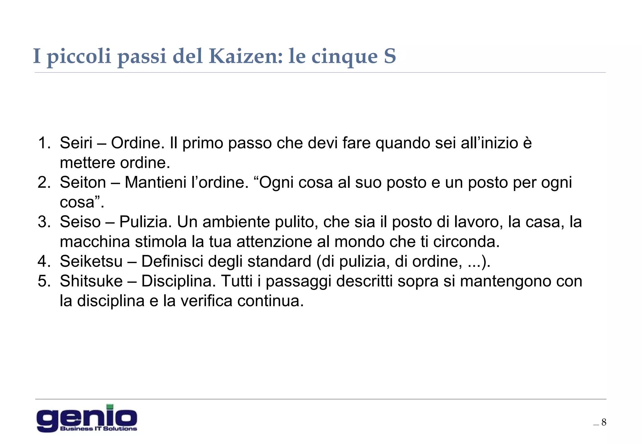 __ 8
1. Seiri – Ordine. Il primo passo che devi fare quando sei all’inizio è
mettere ordine.
2. Seiton – Mantieni l’ordine. “Ogni cosa al suo posto e un posto per ogni
cosa”.
3. Seiso – Pulizia. Un ambiente pulito, che sia il posto di lavoro, la casa, la
macchina stimola la tua attenzione al mondo che ti circonda.
4. Seiketsu – Definisci degli standard (di pulizia, di ordine, ...).
5. Shitsuke – Disciplina. Tutti i passaggi descritti sopra si mantengono con
la disciplina e la verifica continua.
I piccoli passi del Kaizen: le cinque S
 